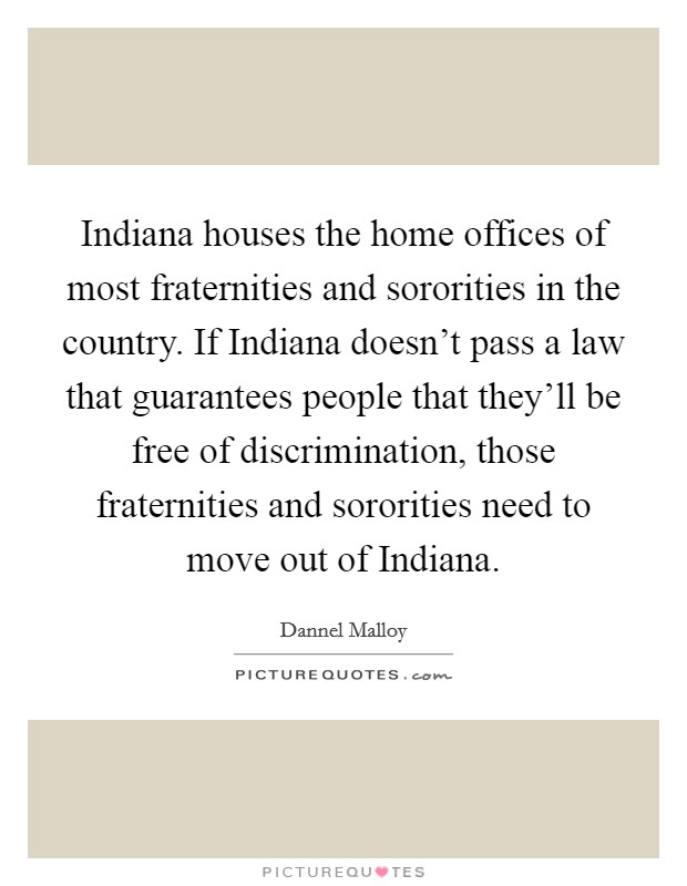 Indiana houses the home offices of most fraternities and sororities in the country. If Indiana doesn't pass a law that guarantees people that they'll be free of discrimination, those fraternities and sororities need to move out of Indiana. Picture Quote #1