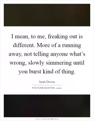 I mean, to me, freaking out is different. More of a running away, not telling anyone what’s wrong, slowly simmering until you burst kind of thing Picture Quote #1