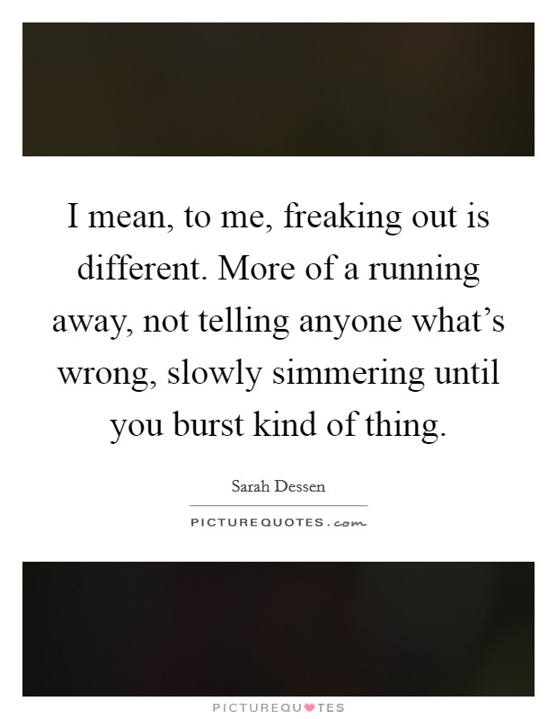 I mean, to me, freaking out is different. More of a running away, not telling anyone what's wrong, slowly simmering until you burst kind of thing. Picture Quote #1