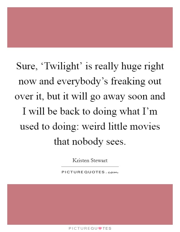 Sure, ‘Twilight' is really huge right now and everybody's freaking out over it, but it will go away soon and I will be back to doing what I'm used to doing: weird little movies that nobody sees. Picture Quote #1