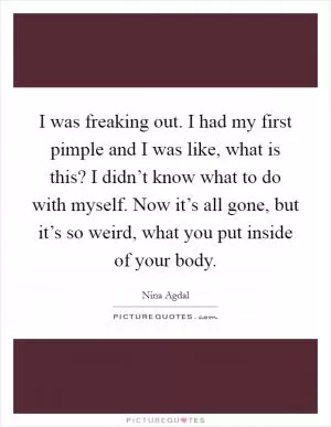 I was freaking out. I had my first pimple and I was like, what is this? I didn’t know what to do with myself. Now it’s all gone, but it’s so weird, what you put inside of your body Picture Quote #1
