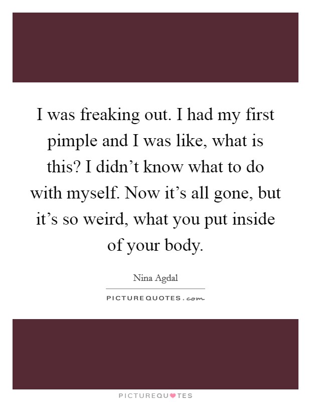 I was freaking out. I had my first pimple and I was like, what is this? I didn't know what to do with myself. Now it's all gone, but it's so weird, what you put inside of your body. Picture Quote #1