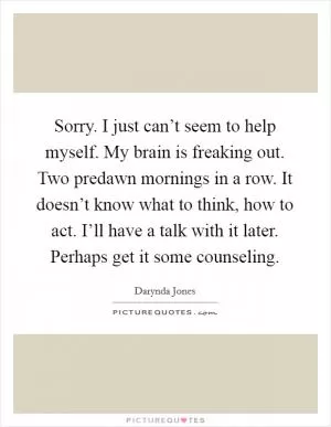 Sorry. I just can’t seem to help myself. My brain is freaking out. Two predawn mornings in a row. It doesn’t know what to think, how to act. I’ll have a talk with it later. Perhaps get it some counseling Picture Quote #1