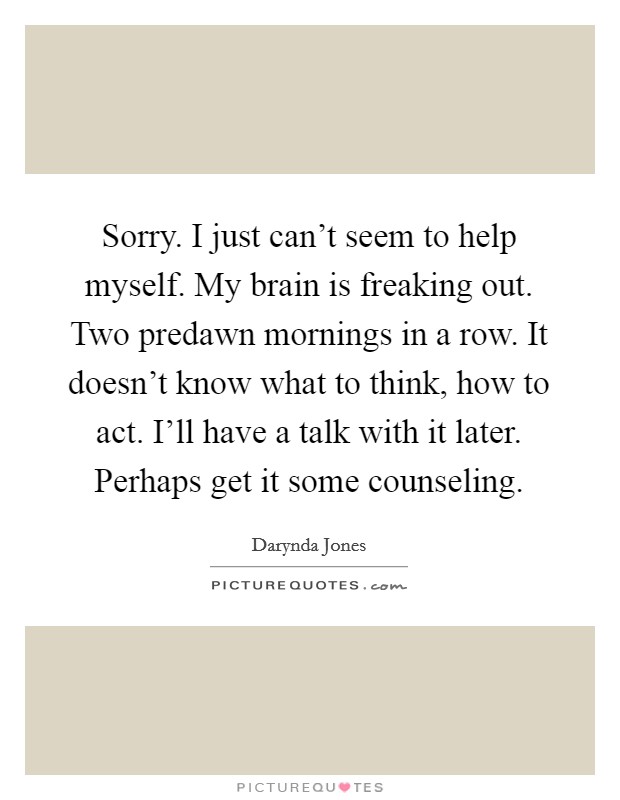 Sorry. I just can't seem to help myself. My brain is freaking out. Two predawn mornings in a row. It doesn't know what to think, how to act. I'll have a talk with it later. Perhaps get it some counseling. Picture Quote #1