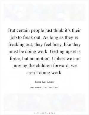 But certain people just think it’s their job to freak out. As long as they’re freaking out, they feel busy, like they must be doing work. Getting upset is force, but no motion. Unless we are moving the children forward, we aren’t doing work Picture Quote #1