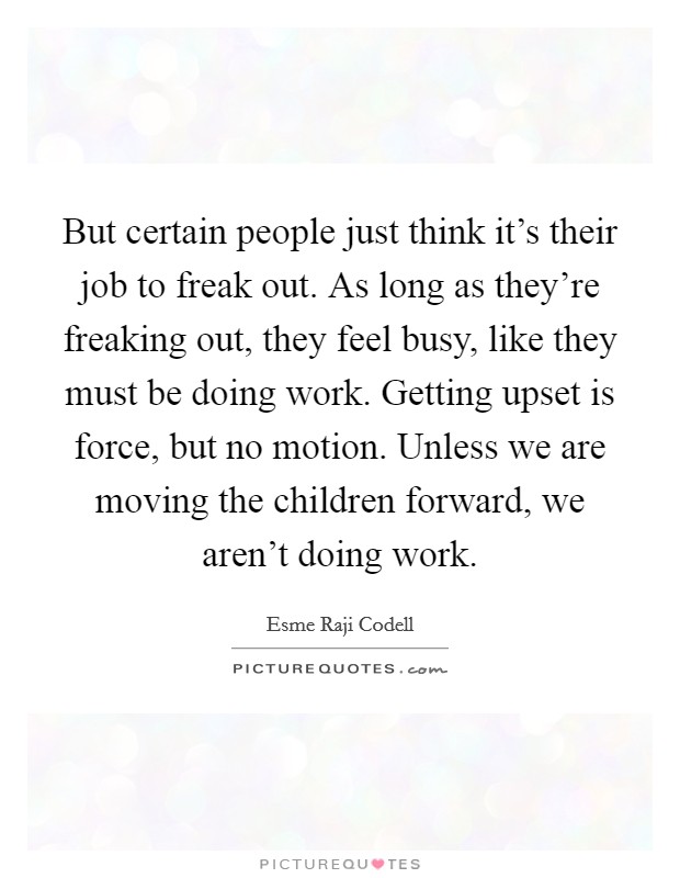 But certain people just think it's their job to freak out. As long as they're freaking out, they feel busy, like they must be doing work. Getting upset is force, but no motion. Unless we are moving the children forward, we aren't doing work. Picture Quote #1