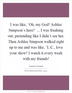 I was like, `Oh, my God! Ashlee Simpson`s here!` ... I was freaking out, pretending like I didn`t see her. Then Ashlee Simpson walked right up to me and was like, `L.C., love your show! I watch it every week with my friends! Picture Quote #1