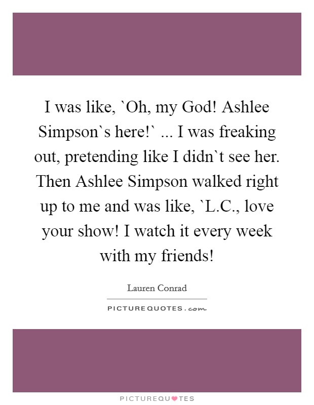 I was like, `Oh, my God! Ashlee Simpson`s here!` ... I was freaking out, pretending like I didn`t see her. Then Ashlee Simpson walked right up to me and was like, `L.C., love your show! I watch it every week with my friends! Picture Quote #1