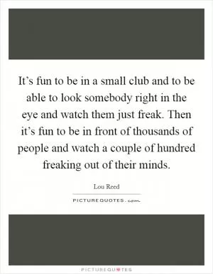 It’s fun to be in a small club and to be able to look somebody right in the eye and watch them just freak. Then it’s fun to be in front of thousands of people and watch a couple of hundred freaking out of their minds Picture Quote #1