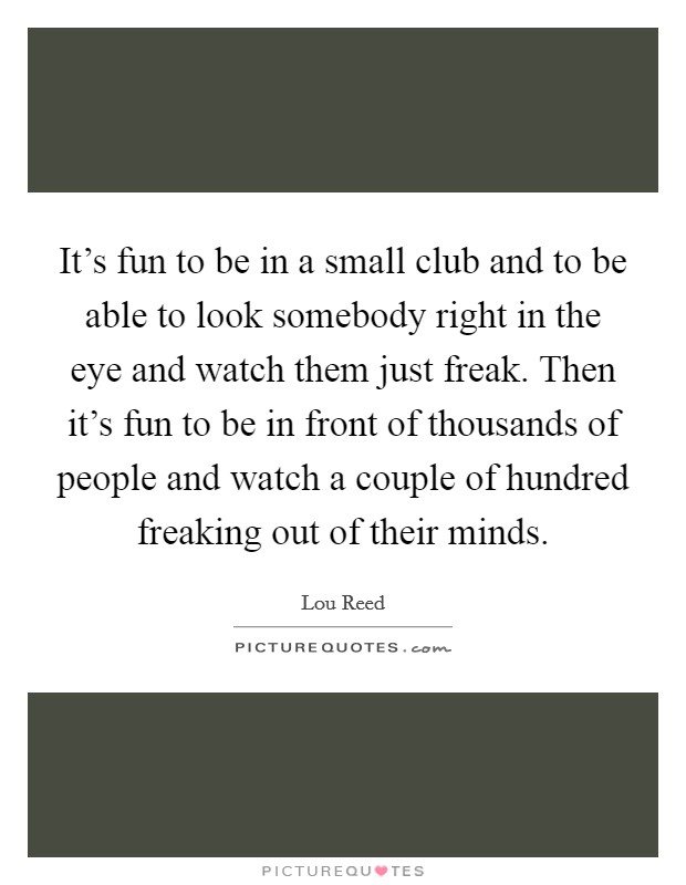It's fun to be in a small club and to be able to look somebody right in the eye and watch them just freak. Then it's fun to be in front of thousands of people and watch a couple of hundred freaking out of their minds. Picture Quote #1