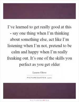 I’ve learned to get really good at this - say one thing when I’m thinking about something else, act like I’m listening when I’m not, pretend to be calm and happy when I’m really freaking out. It’s one of the skills you perfect as you get older Picture Quote #1