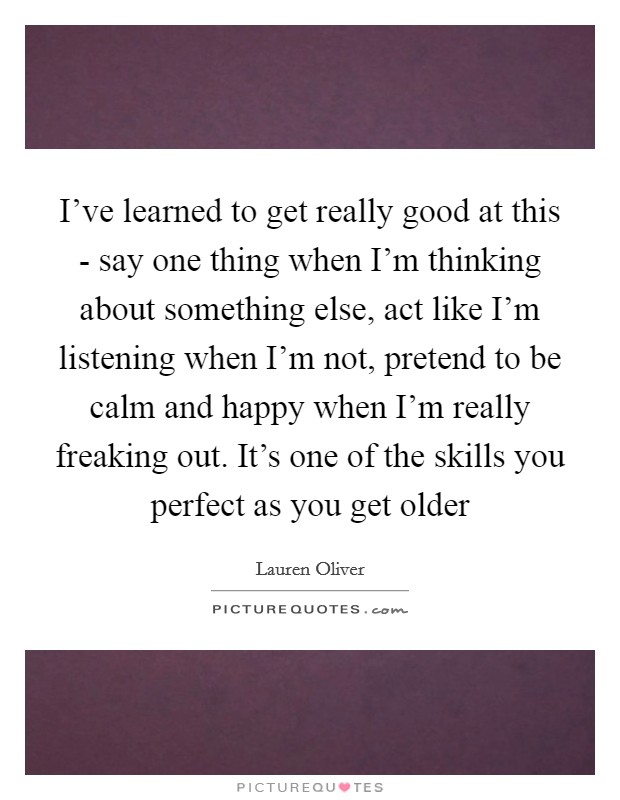 I've learned to get really good at this - say one thing when I'm thinking about something else, act like I'm listening when I'm not, pretend to be calm and happy when I'm really freaking out. It's one of the skills you perfect as you get older Picture Quote #1