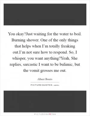 You okay?Just waiting for the water to boil. Burning shower. One of the only things that helps when I’m totally freaking out.I’m not sure how to respond. So, I whisper, you want anything?Yeah, She replies, sarcastic I want to be bulimic, but the vomit grosses me out Picture Quote #1