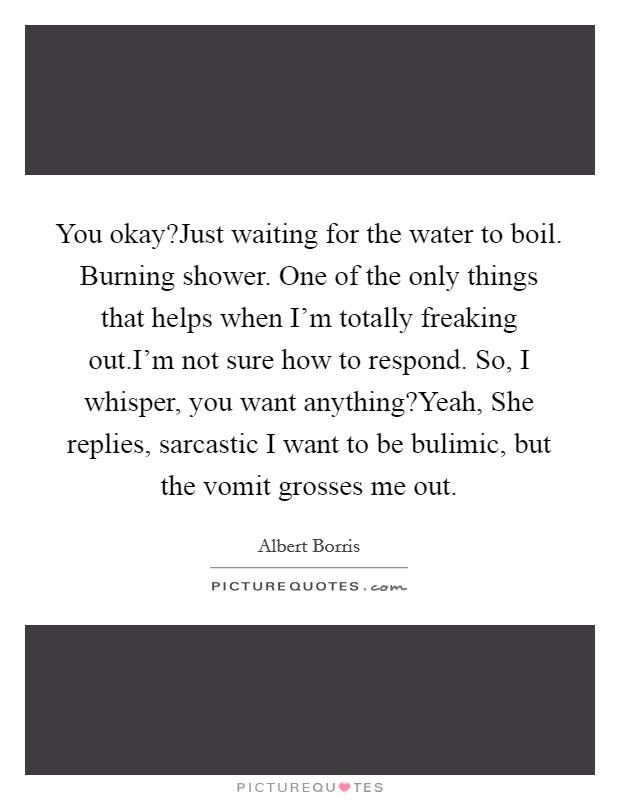 You okay?Just waiting for the water to boil. Burning shower. One of the only things that helps when I'm totally freaking out.I'm not sure how to respond. So, I whisper, you want anything?Yeah, She replies, sarcastic I want to be bulimic, but the vomit grosses me out. Picture Quote #1