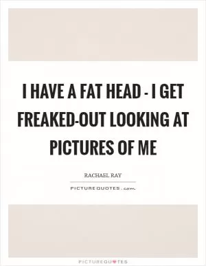 I have a fat head - I get freaked-out looking at pictures of me Picture Quote #1