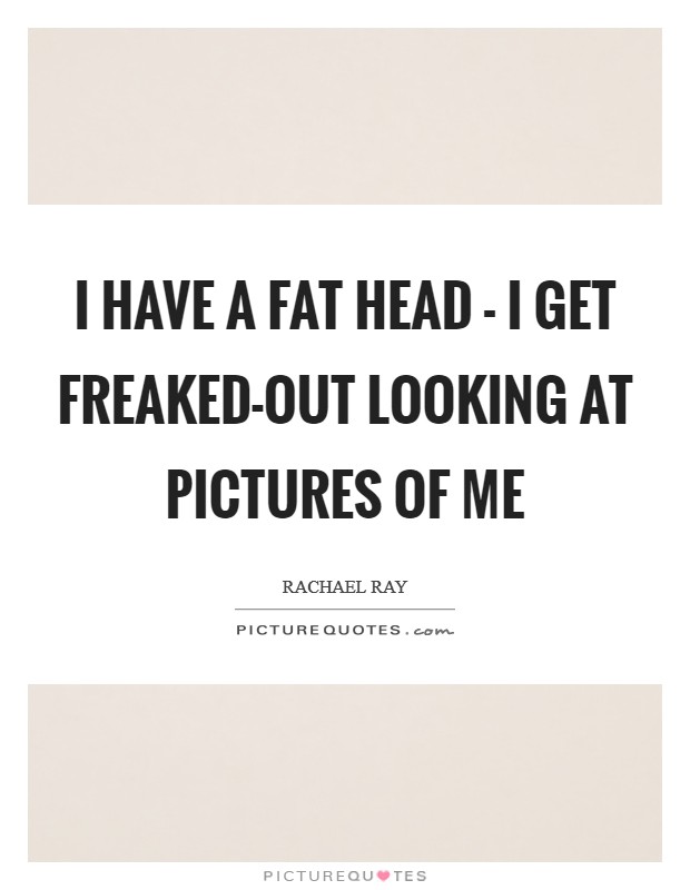 I have a fat head - I get freaked-out looking at pictures of me Picture Quote #1