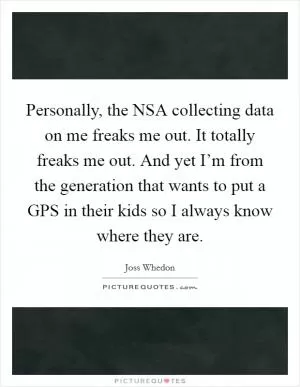 Personally, the NSA collecting data on me freaks me out. It totally freaks me out. And yet I’m from the generation that wants to put a GPS in their kids so I always know where they are Picture Quote #1