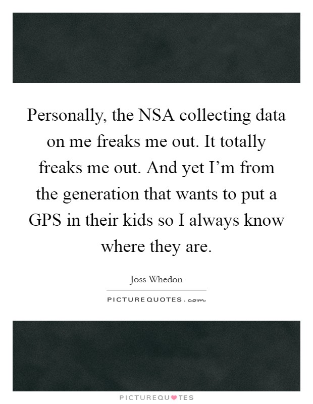 Personally, the NSA collecting data on me freaks me out. It totally freaks me out. And yet I'm from the generation that wants to put a GPS in their kids so I always know where they are. Picture Quote #1