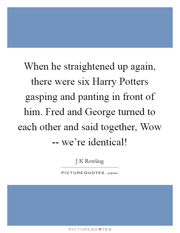 When he straightened up again, there were six Harry Potters gasping and panting in front of him. Fred and George turned to each other and said together, Wow -- we're identical! Picture Quote #1