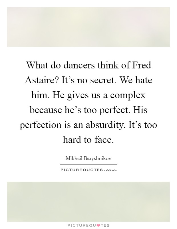 What do dancers think of Fred Astaire? It's no secret. We hate him. He gives us a complex because he's too perfect. His perfection is an absurdity. It's too hard to face. Picture Quote #1