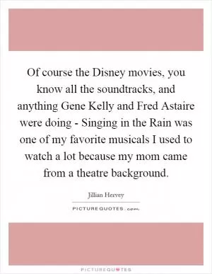 Of course the Disney movies, you know all the soundtracks, and anything Gene Kelly and Fred Astaire were doing - Singing in the Rain was one of my favorite musicals I used to watch a lot because my mom came from a theatre background Picture Quote #1