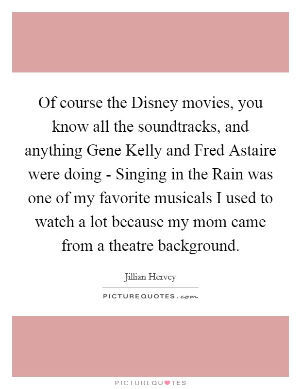 Of course the Disney movies, you know all the soundtracks, and anything Gene Kelly and Fred Astaire were doing - Singing in the Rain was one of my favorite musicals I used to watch a lot because my mom came from a theatre background. Picture Quote #1