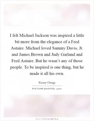 I felt Michael Jackson was inspired a little bit more from the elegance of a Fred Astaire. Michael loved Sammy Davis, Jr. and James Brown and Judy Garland and Fred Astaire. But he wasn’t any of those people. To be inspired is one thing, but he made it all his own Picture Quote #1