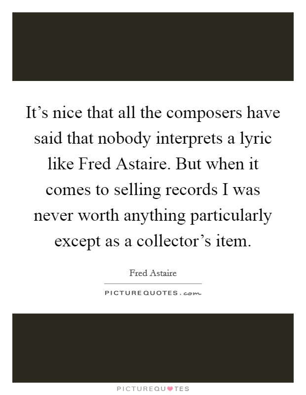 It's nice that all the composers have said that nobody interprets a lyric like Fred Astaire. But when it comes to selling records I was never worth anything particularly except as a collector's item. Picture Quote #1