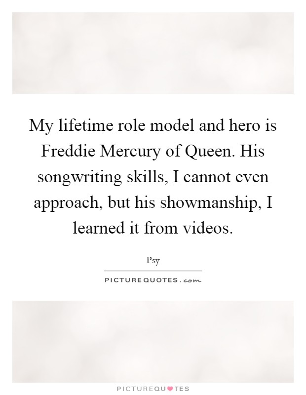 My lifetime role model and hero is Freddie Mercury of Queen. His songwriting skills, I cannot even approach, but his showmanship, I learned it from videos. Picture Quote #1