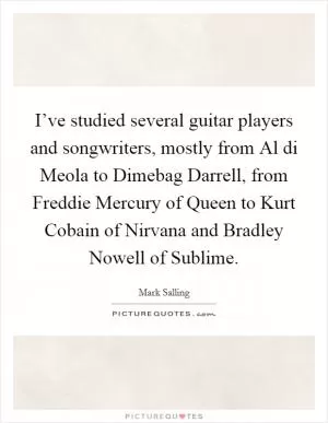 I’ve studied several guitar players and songwriters, mostly from Al di Meola to Dimebag Darrell, from Freddie Mercury of Queen to Kurt Cobain of Nirvana and Bradley Nowell of Sublime Picture Quote #1