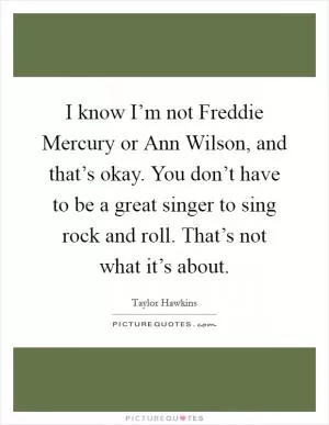 I know I’m not Freddie Mercury or Ann Wilson, and that’s okay. You don’t have to be a great singer to sing rock and roll. That’s not what it’s about Picture Quote #1
