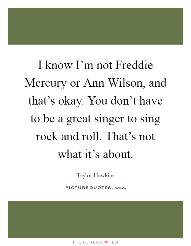 I know I'm not Freddie Mercury or Ann Wilson, and that's okay. You don't have to be a great singer to sing rock and roll. That's not what it's about. Picture Quote #1