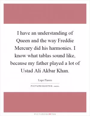 I have an understanding of Queen and the way Freddie Mercury did his harmonies. I know what tablas sound like, because my father played a lot of Ustad Ali Akbar Khan Picture Quote #1