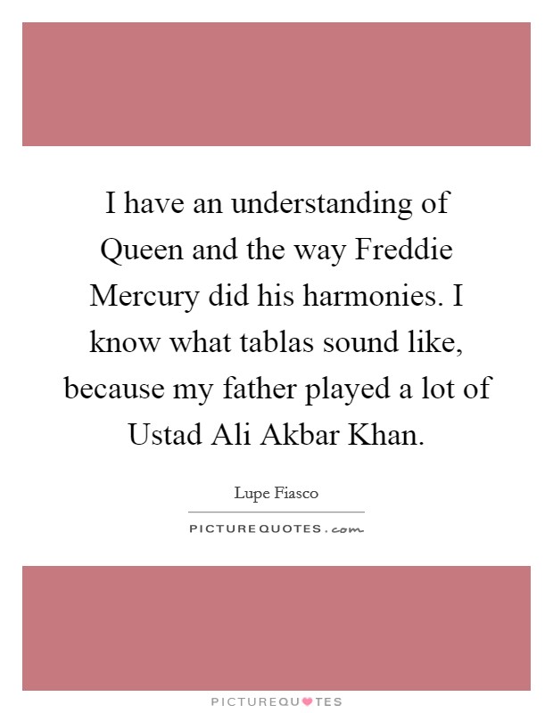 I have an understanding of Queen and the way Freddie Mercury did his harmonies. I know what tablas sound like, because my father played a lot of Ustad Ali Akbar Khan. Picture Quote #1