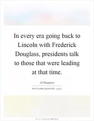 In every era going back to Lincoln with Frederick Douglass, presidents talk to those that were leading at that time Picture Quote #1