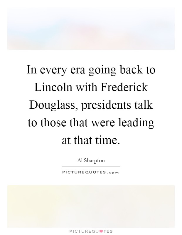 In every era going back to Lincoln with Frederick Douglass, presidents talk to those that were leading at that time. Picture Quote #1
