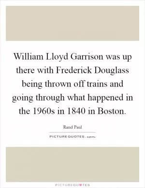 William Lloyd Garrison was up there with Frederick Douglass being thrown off trains and going through what happened in the 1960s in 1840 in Boston Picture Quote #1