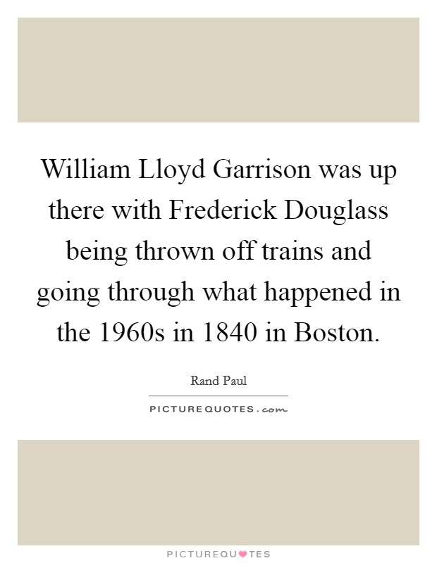 William Lloyd Garrison was up there with Frederick Douglass being thrown off trains and going through what happened in the 1960s in 1840 in Boston. Picture Quote #1