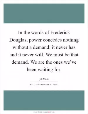 In the words of Frederick Douglas, power concedes nothing without a demand; it never has and it never will. We must be that demand. We are the ones we’ve been waiting for Picture Quote #1