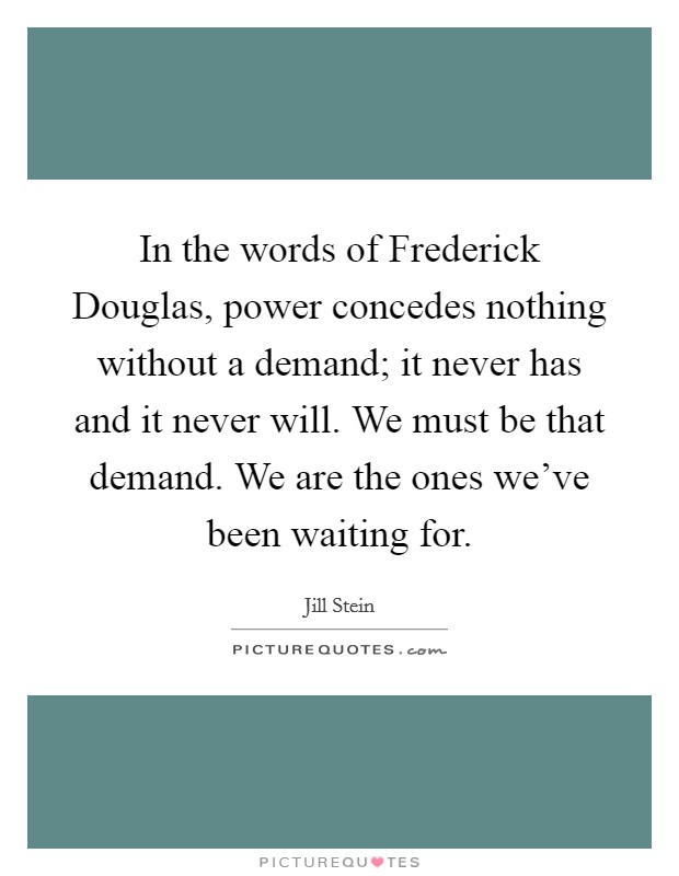 In the words of Frederick Douglas, power concedes nothing without a demand; it never has and it never will. We must be that demand. We are the ones we've been waiting for. Picture Quote #1