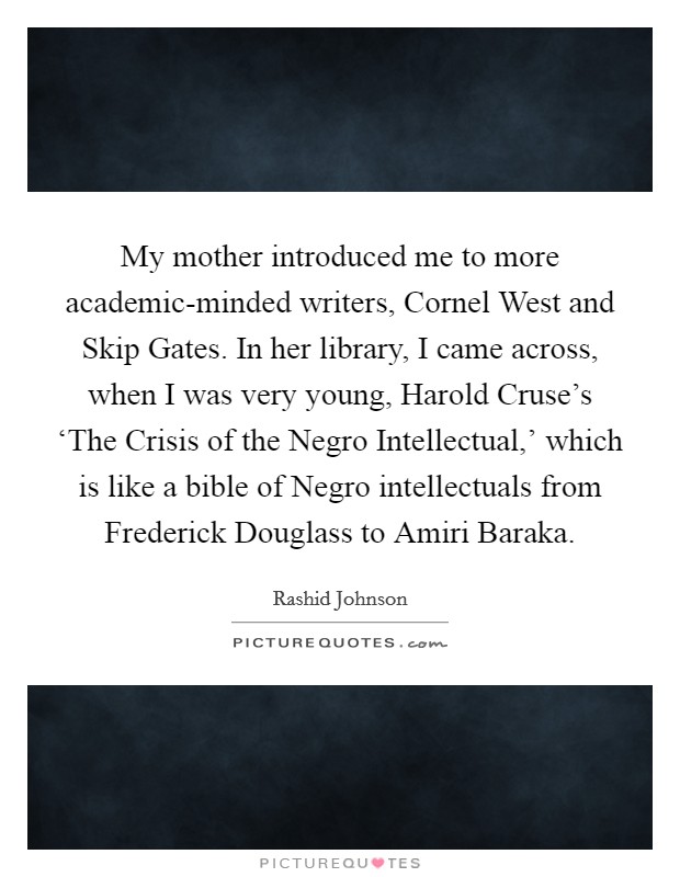 My mother introduced me to more academic-minded writers, Cornel West and Skip Gates. In her library, I came across, when I was very young, Harold Cruse's ‘The Crisis of the Negro Intellectual,' which is like a bible of Negro intellectuals from Frederick Douglass to Amiri Baraka. Picture Quote #1