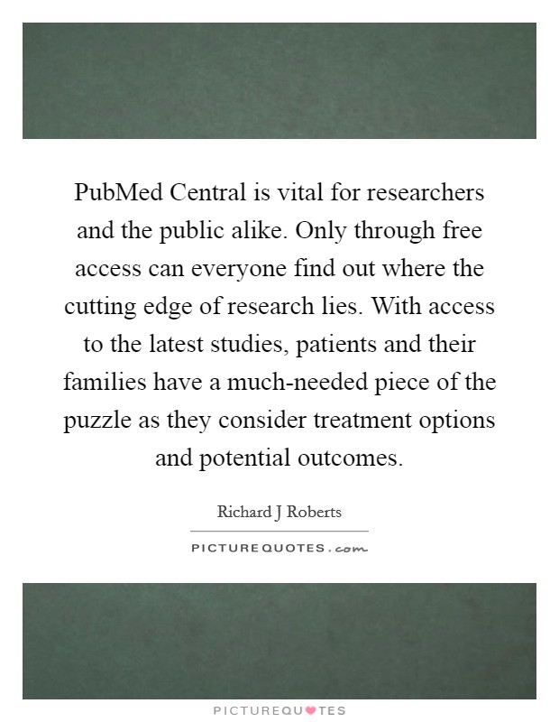PubMed Central is vital for researchers and the public alike. Only through free access can everyone find out where the cutting edge of research lies. With access to the latest studies, patients and their families have a much-needed piece of the puzzle as they consider treatment options and potential outcomes. Picture Quote #1