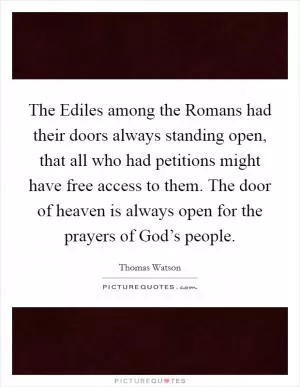 The Ediles among the Romans had their doors always standing open, that all who had petitions might have free access to them. The door of heaven is always open for the prayers of God’s people Picture Quote #1