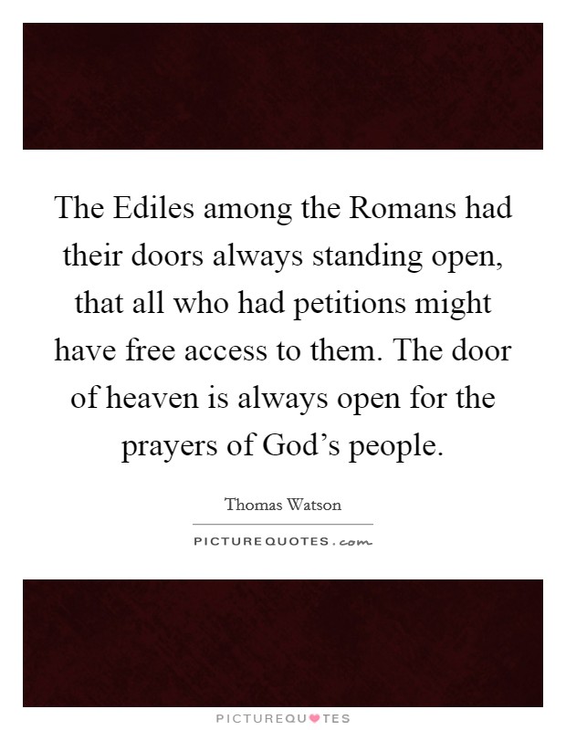 The Ediles among the Romans had their doors always standing open, that all who had petitions might have free access to them. The door of heaven is always open for the prayers of God's people. Picture Quote #1