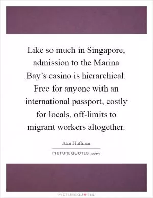 Like so much in Singapore, admission to the Marina Bay’s casino is hierarchical: Free for anyone with an international passport, costly for locals, off-limits to migrant workers altogether Picture Quote #1