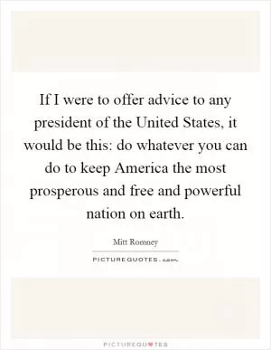 If I were to offer advice to any president of the United States, it would be this: do whatever you can do to keep America the most prosperous and free and powerful nation on earth Picture Quote #1