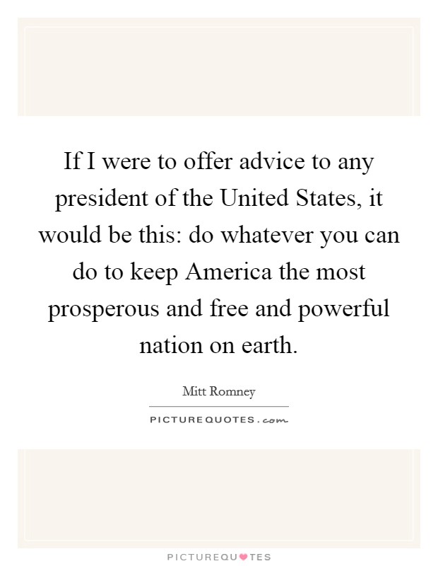 If I were to offer advice to any president of the United States, it would be this: do whatever you can do to keep America the most prosperous and free and powerful nation on earth. Picture Quote #1