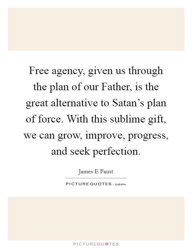 Free agency, given us through the plan of our Father, is the great alternative to Satan's plan of force. With this sublime gift, we can grow, improve, progress, and seek perfection. Picture Quote #1