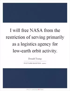 I will free NASA from the restriction of serving primarily as a logistics agency for low-earth orbit activity Picture Quote #1