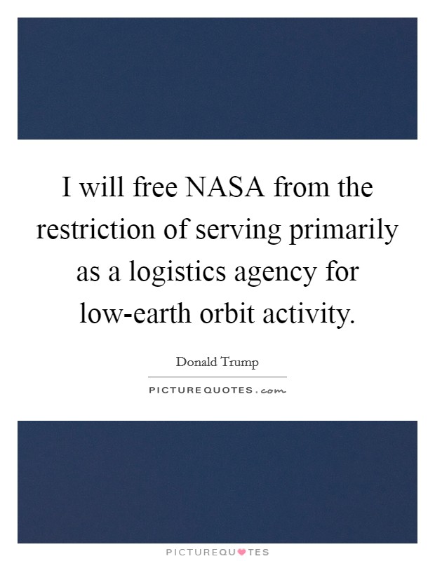 I will free NASA from the restriction of serving primarily as a logistics agency for low-earth orbit activity. Picture Quote #1